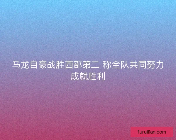 马龙自豪战胜西部第二 称全队共同努力成就胜利