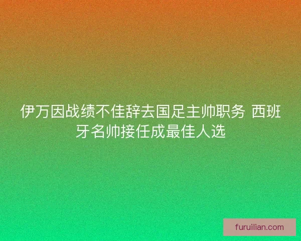 伊万因战绩不佳辞去国足主帅职务 西班牙名帅接任成最佳人选