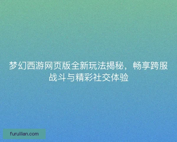 梦幻西游网页版全新玩法揭秘，畅享跨服战斗与精彩社交体验