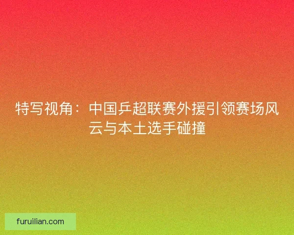 特写视角：中国乒超联赛外援引领赛场风云与本土选手碰撞