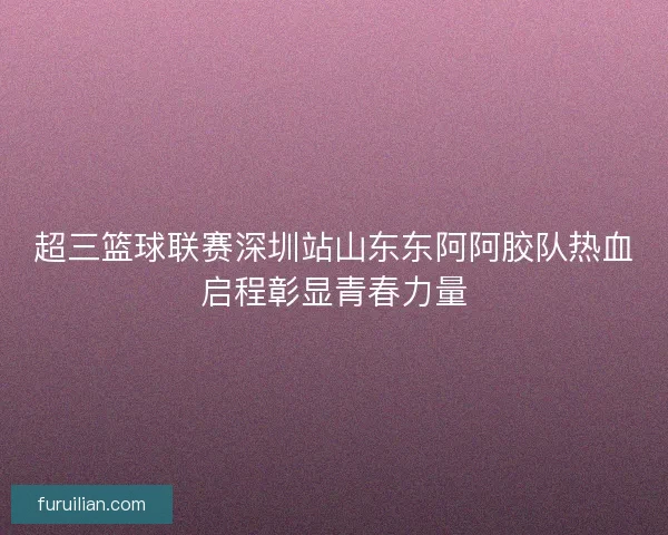 超三篮球联赛深圳站山东东阿阿胶队热血启程彰显青春力量
