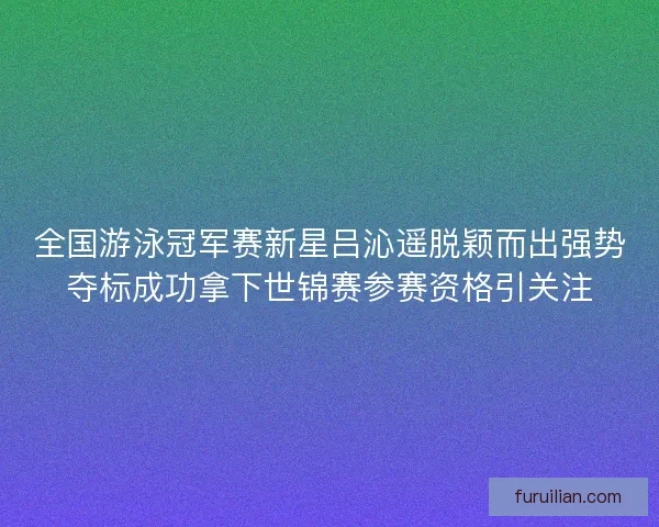 全国游泳冠军赛新星吕沁遥脱颖而出强势夺标成功拿下世锦赛参赛资格引关注