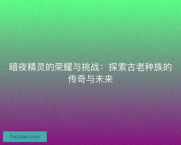 暗夜精灵的荣耀与挑战：探索古老种族的传奇与未来