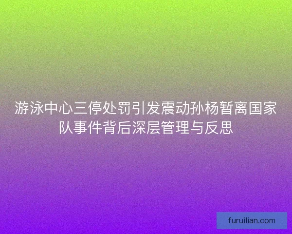 游泳中心三停处罚引发震动孙杨暂离国家队事件背后深层管理与反思