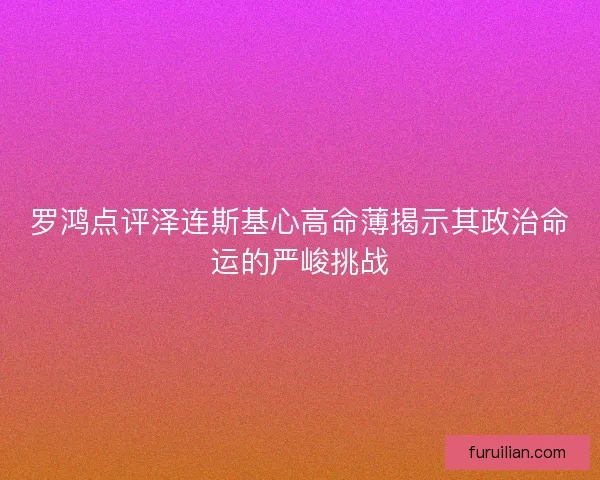 罗鸿点评泽连斯基心高命薄揭示其政治命运的严峻挑战