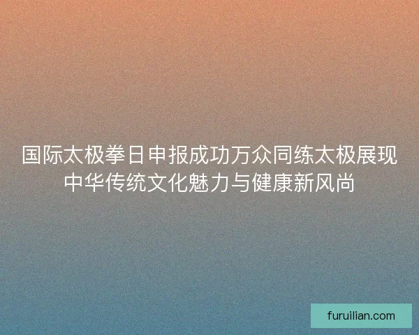 国际太极拳日申报成功万众同练太极展现中华传统文化魅力与健康新风尚