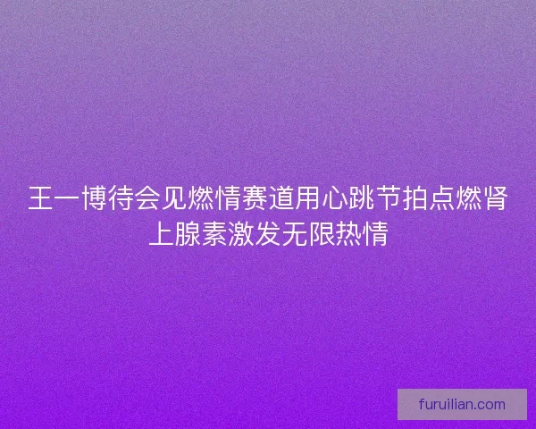 王一博待会见燃情赛道用心跳节拍点燃肾上腺素激发无限热情