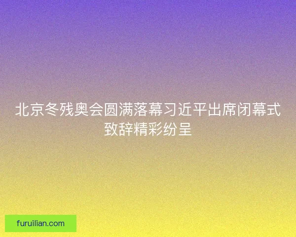 北京冬残奥会圆满落幕习近平出席闭幕式致辞精彩纷呈