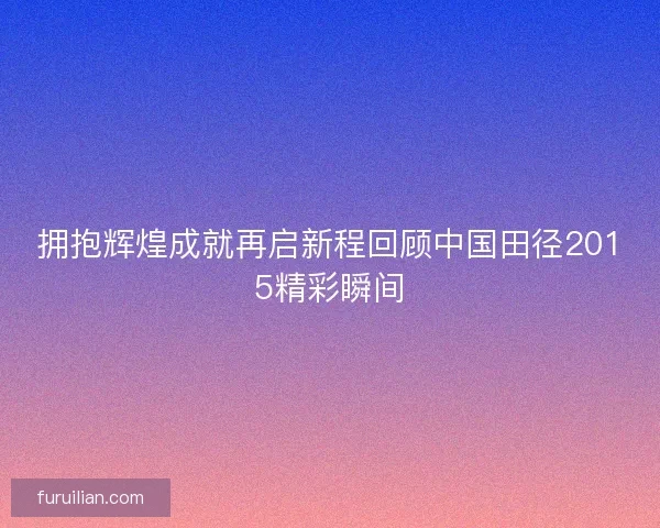 拥抱辉煌成就再启新程回顾中国田径2015精彩瞬间
